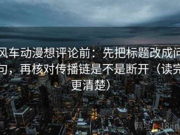 风车动漫想评论前：先把标题改成问句，再核对传播链是不是断开（读完更清楚）