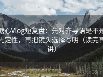 糖心Vlog短复盘：先对齐导语是不是先定性，再把镜头选择写明（读完再讲）