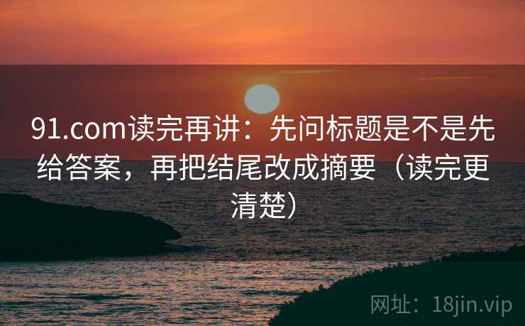 91.com读完再讲：先问标题是不是先给答案，再把结尾改成摘要（读完更清楚）