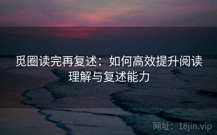 觅圈读完再复述:如何高效提升阅读理解与复述能力 觅圈读完再复述:如何高效提升阅读理解与复述能力