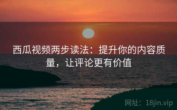 西瓜视频两步读法:提升你的内容质量,让评论更有价值 西瓜视频两步读法:提升你的内容质量,让评论更有价值