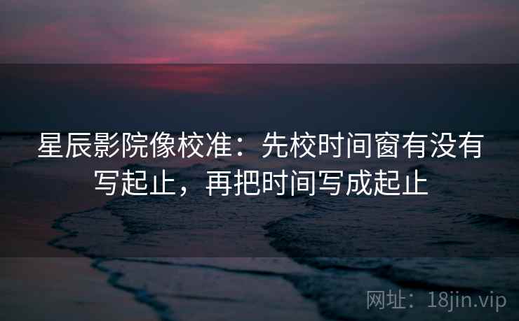 星辰影院像校准:先校时间窗有没有写起止,再把时间写成起止 星辰影院像校准:先校时间窗有没有写起止,再把时间写成起止