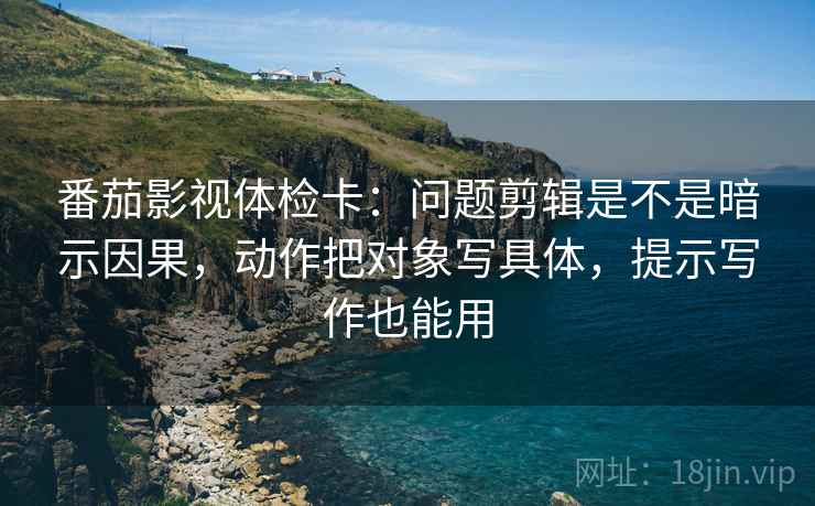番茄影视体检卡:问题剪辑是不是暗示因果,动作把对象写具体,提示写作也能用 番茄影视体检卡:问题剪辑是不是暗示因果,动作把对象写具体,提示写作也能用