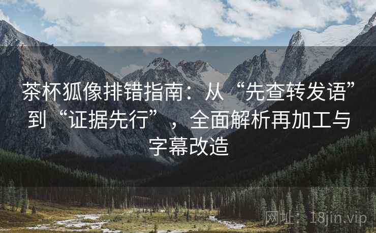 茶杯狐像排错指南:从“先查转发语”到“证据先行”,全面解析再加工与字幕改造 茶杯狐像排错指南:从“先查转发语”到“证据先行”,全面解析再加工与字幕改造