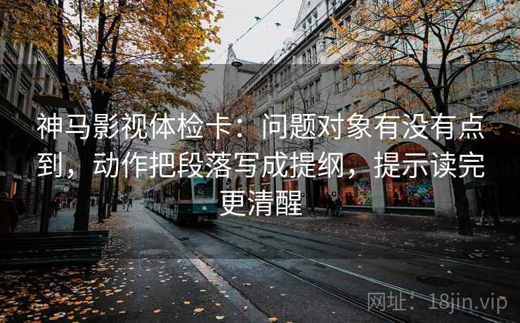 神马影视体检卡：问题对象有没有点到，动作把段落写成提纲，提示读完更清醒