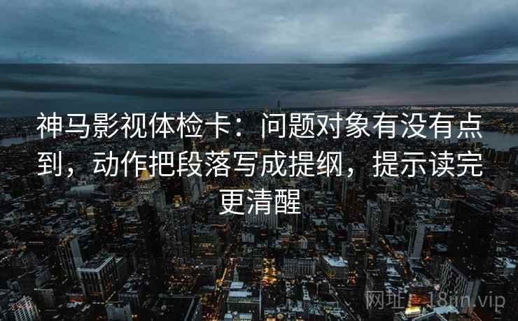 神马影视体检卡：问题对象有没有点到，动作把段落写成提纲，提示读完更清醒