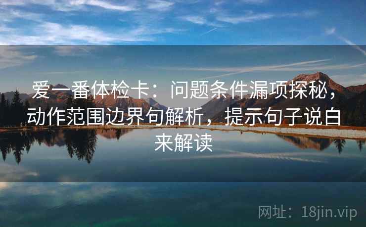 爱一番体检卡：问题条件漏项探秘，动作范围边界句解析，提示句子说白来解读