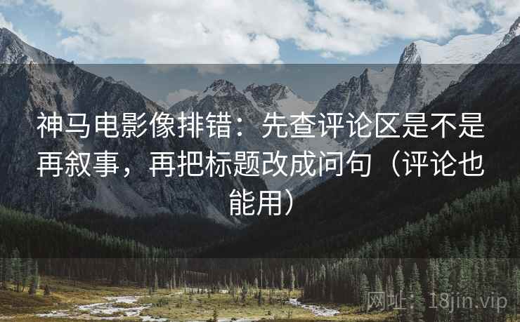 神马电影像排错:先查评论区是不是再叙事,再把标题改成问句(评论也能用) 神马电影像排错:先查评论区是不是再叙事,再把标题改成问句(评论也能用)