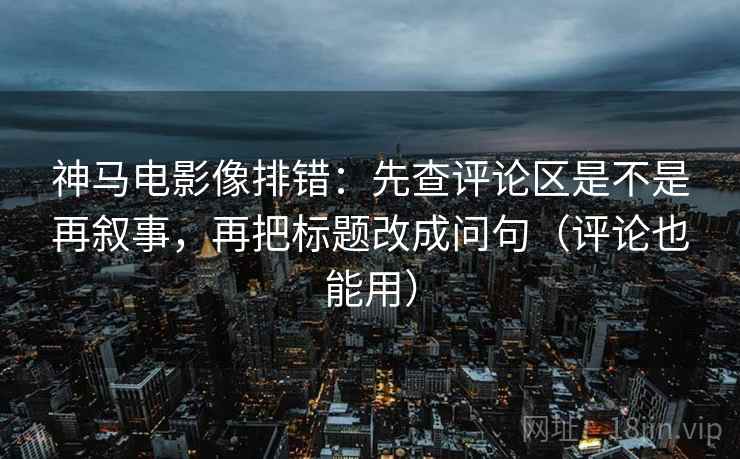 神马电影像排错:先查评论区是不是再叙事,再把标题改成问句(评论也能用) 神马电影像排错:先查评论区是不是再叙事,再把标题改成问句(评论也能用)