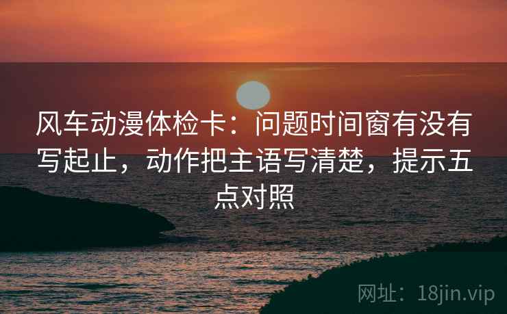 风车动漫体检卡:问题时间窗有没有写起止,动作把主语写清楚,提示五点对照 风车动漫体检卡:问题时间窗有没有写起止,动作把主语写清楚,提示五点对照
